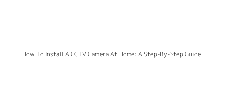 How To Install A CCTV Camera At Home: A Step-By-Step Guide